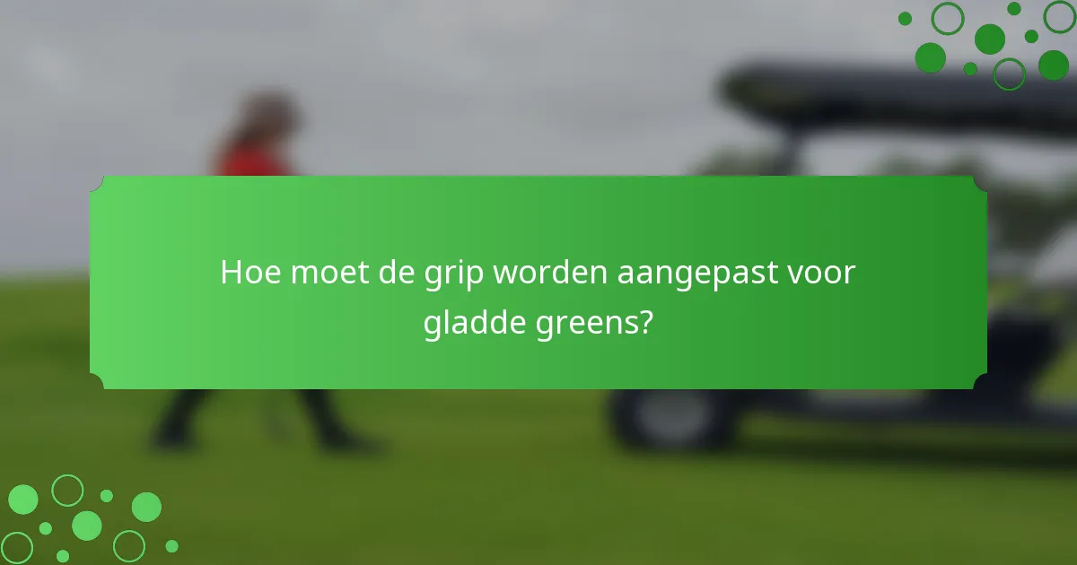 Hoe moet de grip worden aangepast voor gladde greens?