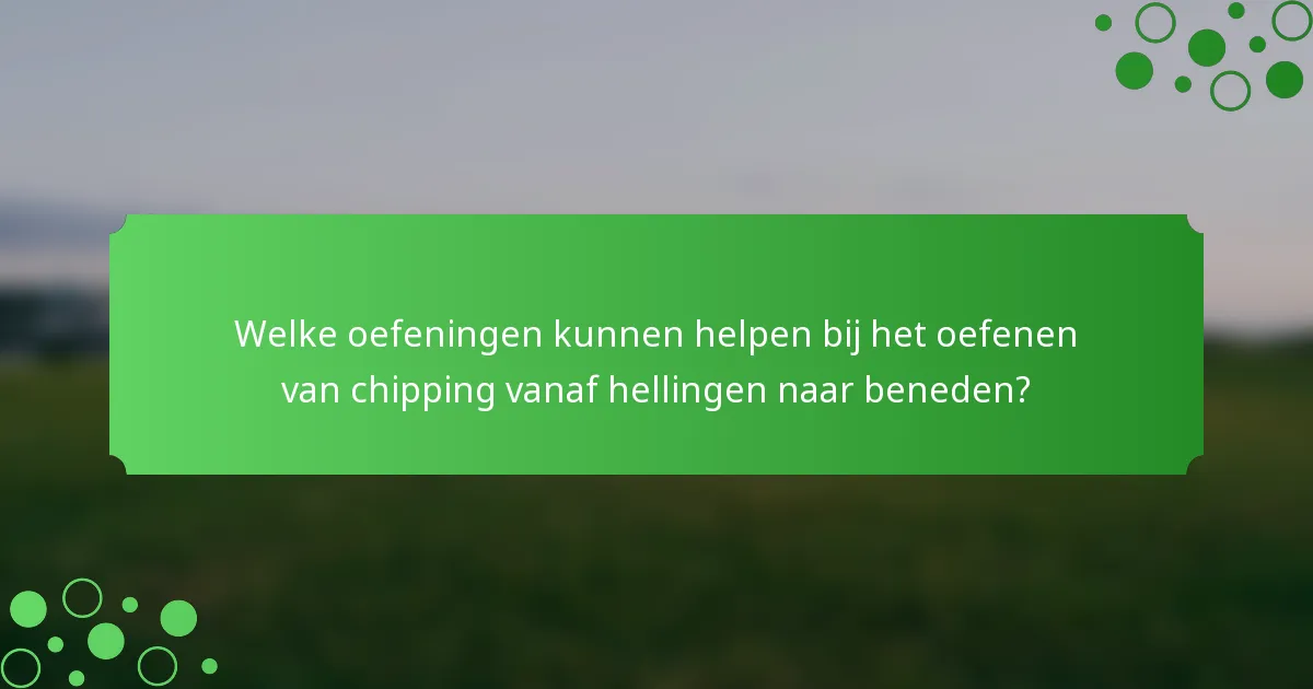 Welke oefeningen kunnen helpen bij het oefenen van chipping vanaf hellingen naar beneden?